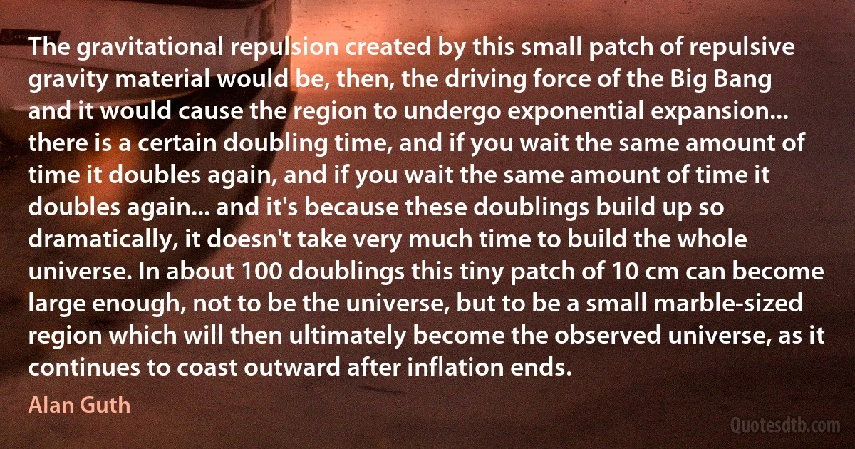 The gravitational repulsion created by this small patch of repulsive gravity material would be, then, the driving force of the Big Bang and it would cause the region to undergo exponential expansion... there is a certain doubling time, and if you wait the same amount of time it doubles again, and if you wait the same amount of time it doubles again... and it's because these doublings build up so dramatically, it doesn't take very much time to build the whole universe. In about 100 doublings this tiny patch of 10 cm can become large enough, not to be the universe, but to be a small marble-sized region which will then ultimately become the observed universe, as it continues to coast outward after inflation ends. (Alan Guth)