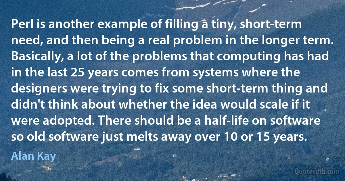 Perl is another example of filling a tiny, short-term need, and then being a real problem in the longer term. Basically, a lot of the problems that computing has had in the last 25 years comes from systems where the designers were trying to fix some short-term thing and didn't think about whether the idea would scale if it were adopted. There should be a half-life on software so old software just melts away over 10 or 15 years. (Alan Kay)