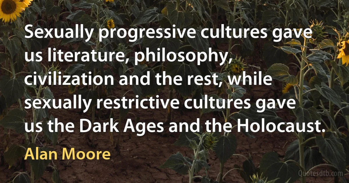 Sexually progressive cultures gave us literature, philosophy, civilization and the rest, while sexually restrictive cultures gave us the Dark Ages and the Holocaust. (Alan Moore)