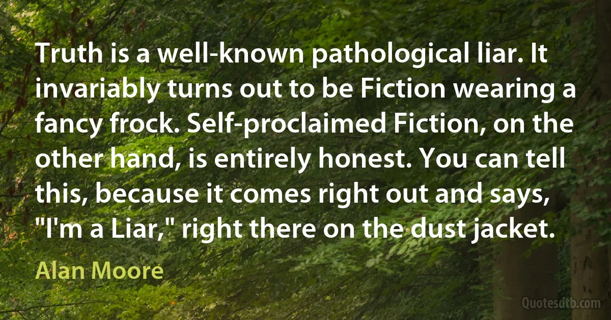 Truth is a well-known pathological liar. It invariably turns out to be Fiction wearing a fancy frock. Self-proclaimed Fiction, on the other hand, is entirely honest. You can tell this, because it comes right out and says, "I'm a Liar," right there on the dust jacket. (Alan Moore)