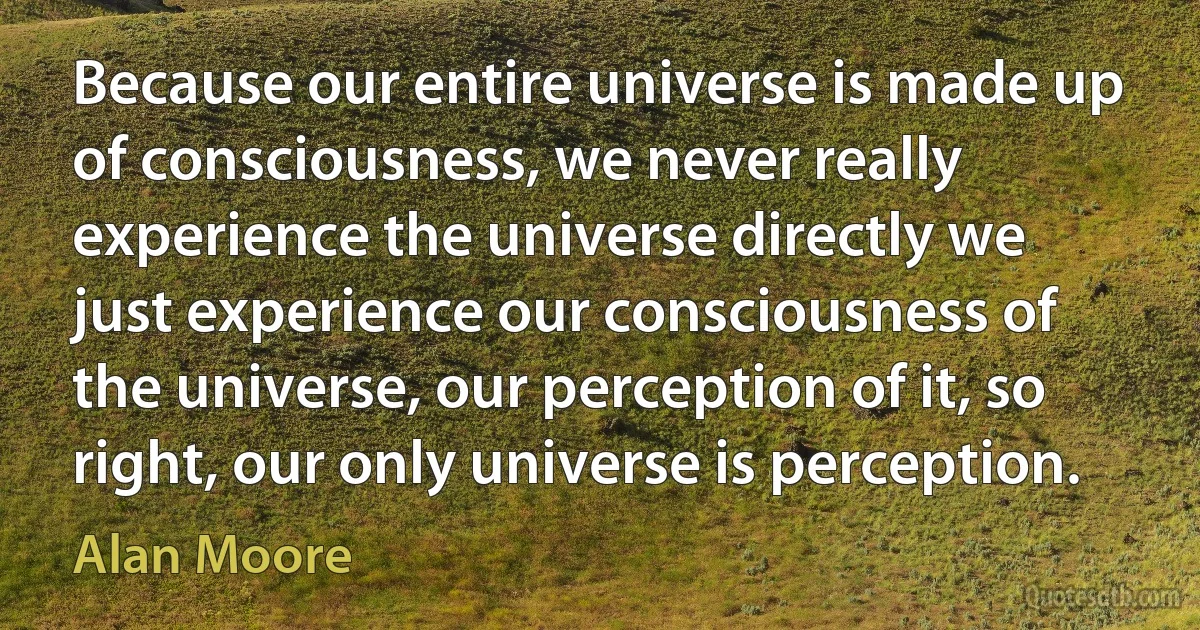 Because our entire universe is made up of consciousness, we never really experience the universe directly we just experience our consciousness of the universe, our perception of it, so right, our only universe is perception. (Alan Moore)