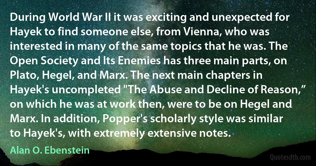 During World War II it was exciting and unexpected for Hayek to find someone else, from Vienna, who was interested in many of the same topics that he was. The Open Society and Its Enemies has three main parts, on Plato, Hegel, and Marx. The next main chapters in Hayek's uncompleted "The Abuse and Decline of Reason,” on which he was at work then, were to be on Hegel and Marx. In addition, Popper's scholarly style was similar to Hayek's, with extremely extensive notes. (Alan O. Ebenstein)