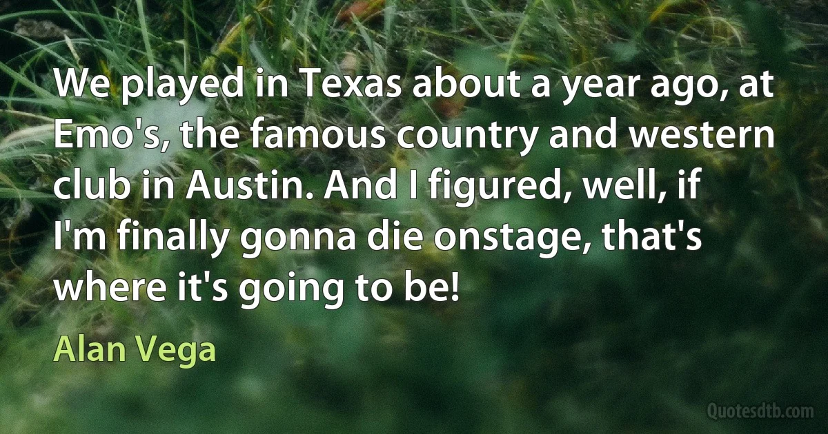 We played in Texas about a year ago, at Emo's, the famous country and western club in Austin. And I figured, well, if I'm finally gonna die onstage, that's where it's going to be! (Alan Vega)