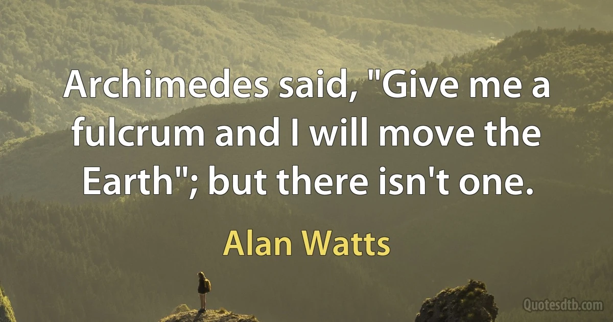 Archimedes said, "Give me a fulcrum and I will move the Earth"; but there isn't one. (Alan Watts)