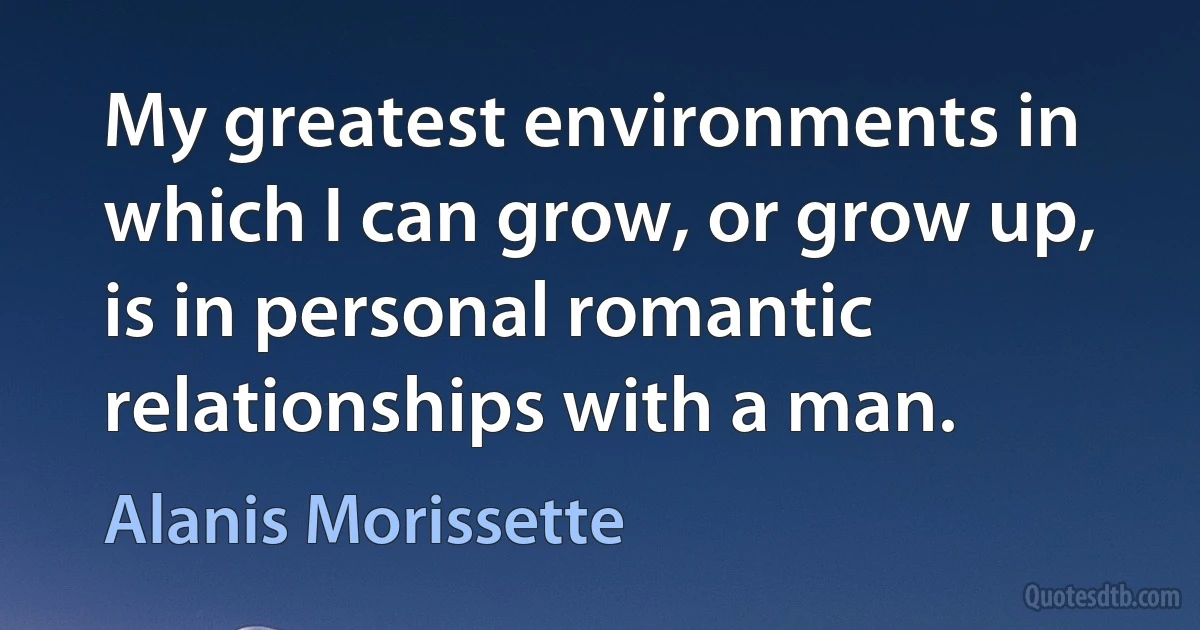 My greatest environments in which I can grow, or grow up, is in personal romantic relationships with a man. (Alanis Morissette)