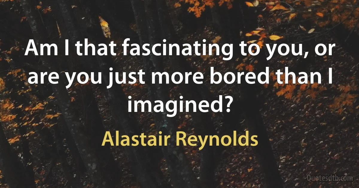 Am I that fascinating to you, or are you just more bored than I imagined? (Alastair Reynolds)