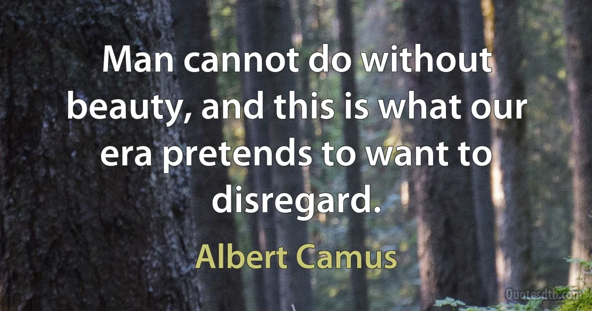 Man cannot do without beauty, and this is what our era pretends to want to disregard. (Albert Camus)