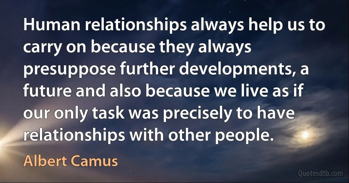 Human relationships always help us to carry on because they always presuppose further developments, a future and also because we live as if our only task was precisely to have relationships with other people. (Albert Camus)