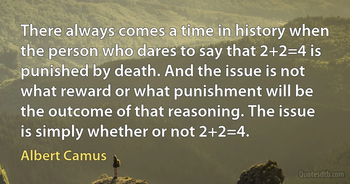 There always comes a time in history when the person who dares to say that 2+2=4 is punished by death. And the issue is not what reward or what punishment will be the outcome of that reasoning. The issue is simply whether or not 2+2=4. (Albert Camus)