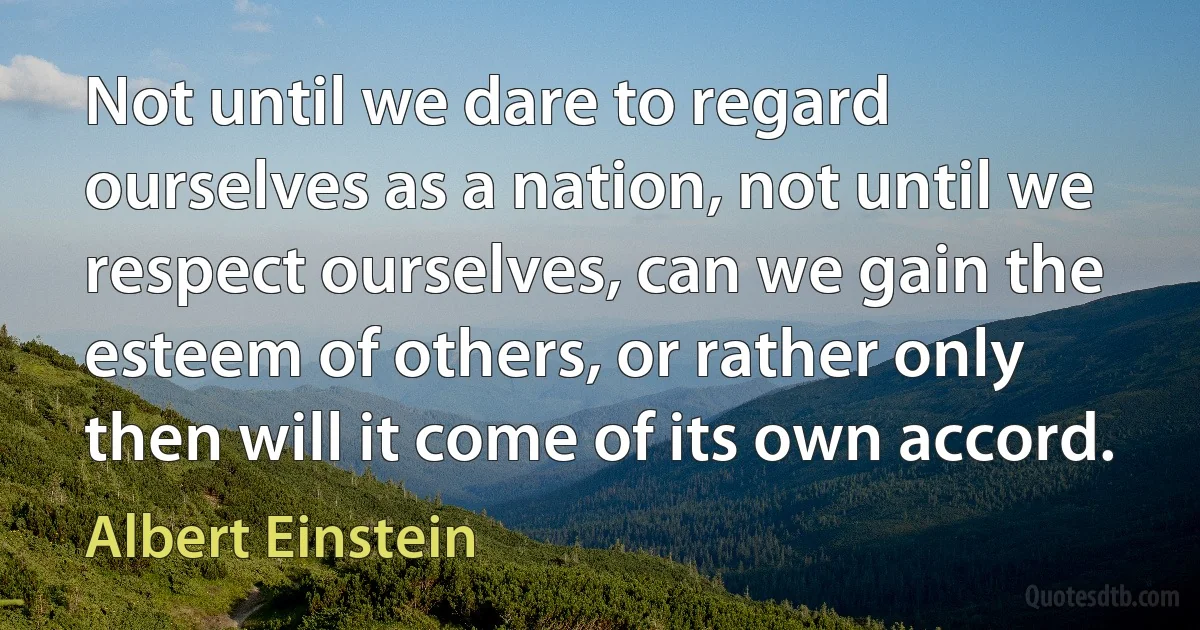 Not until we dare to regard ourselves as a nation, not until we respect ourselves, can we gain the esteem of others, or rather only then will it come of its own accord. (Albert Einstein)