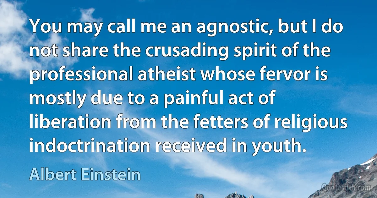 You may call me an agnostic, but I do not share the crusading spirit of the professional atheist whose fervor is mostly due to a painful act of liberation from the fetters of religious indoctrination received in youth. (Albert Einstein)