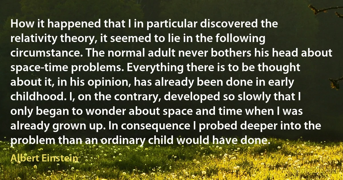 How it happened that I in particular discovered the relativity theory, it seemed to lie in the following circumstance. The normal adult never bothers his head about space-time problems. Everything there is to be thought about it, in his opinion, has already been done in early childhood. I, on the contrary, developed so slowly that I only began to wonder about space and time when I was already grown up. In consequence I probed deeper into the problem than an ordinary child would have done. (Albert Einstein)