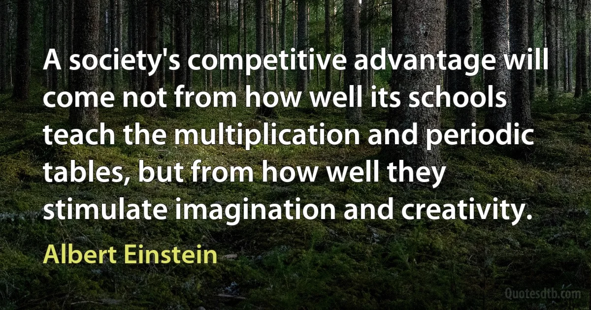 A society's competitive advantage will come not from how well its schools teach the multiplication and periodic tables, but from how well they stimulate imagination and creativity. (Albert Einstein)