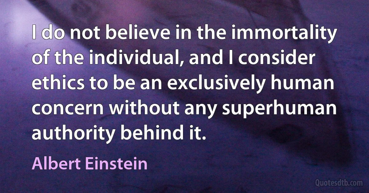 I do not believe in the immortality of the individual, and I consider ethics to be an exclusively human concern without any superhuman authority behind it. (Albert Einstein)