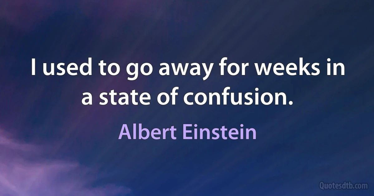 I used to go away for weeks in a state of confusion. (Albert Einstein)