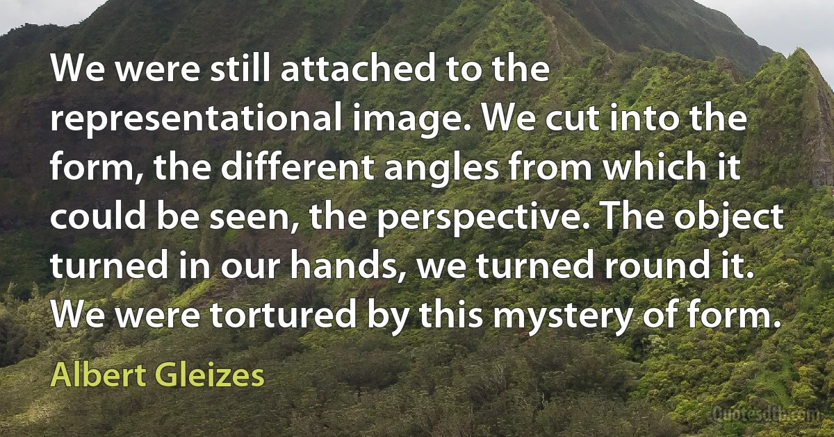 We were still attached to the representational image. We cut into the form, the different angles from which it could be seen, the perspective. The object turned in our hands, we turned round it. We were tortured by this mystery of form. (Albert Gleizes)