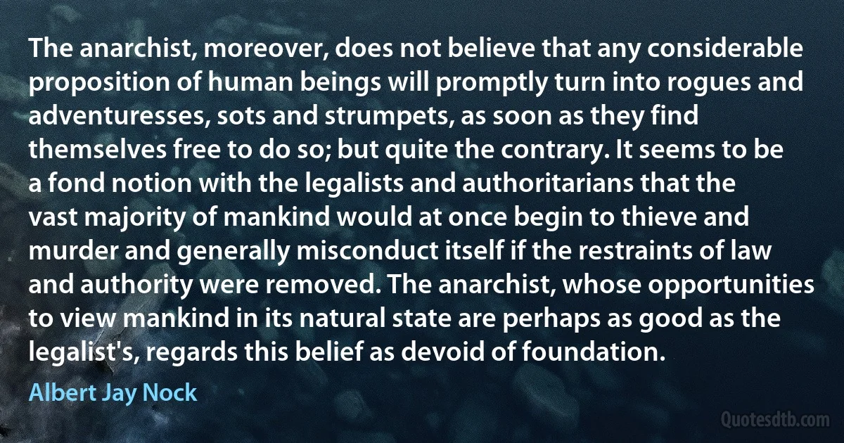 The anarchist, moreover, does not believe that any considerable proposition of human beings will promptly turn into rogues and adventuresses, sots and strumpets, as soon as they find themselves free to do so; but quite the contrary. It seems to be a fond notion with the legalists and authoritarians that the vast majority of mankind would at once begin to thieve and murder and generally misconduct itself if the restraints of law and authority were removed. The anarchist, whose opportunities to view mankind in its natural state are perhaps as good as the legalist's, regards this belief as devoid of foundation. (Albert Jay Nock)