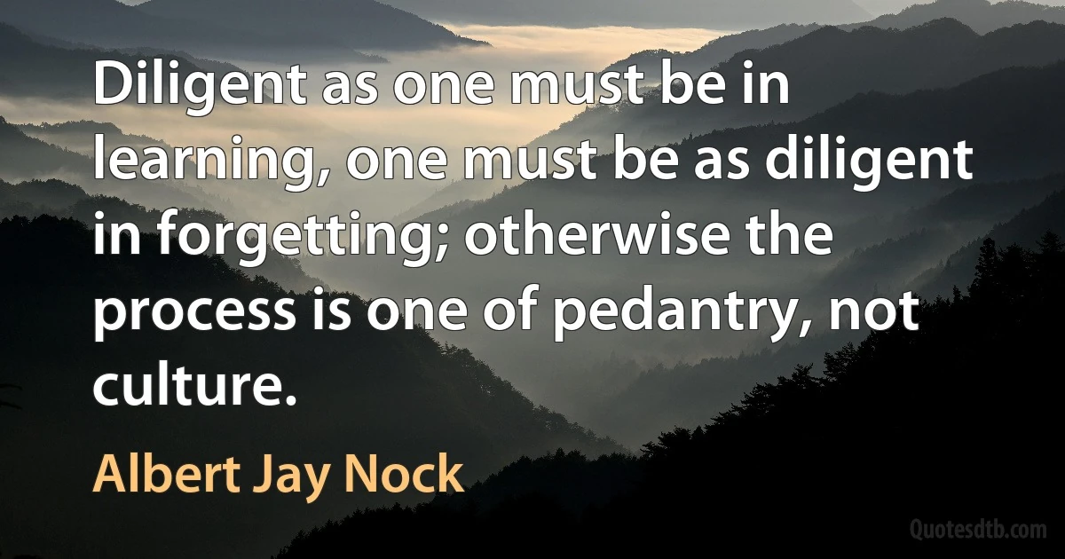 Diligent as one must be in learning, one must be as diligent in forgetting; otherwise the process is one of pedantry, not culture. (Albert Jay Nock)