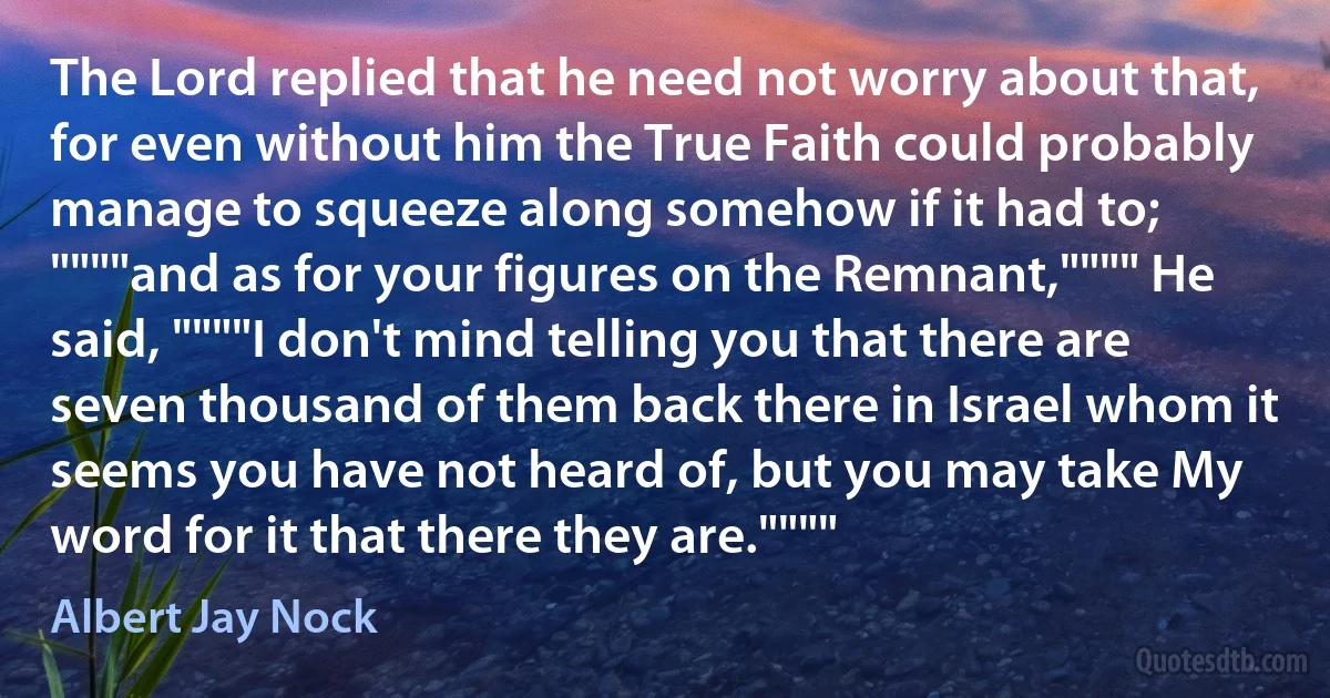 The Lord replied that he need not worry about that, for even without him the True Faith could probably manage to squeeze along somehow if it had to; """"and as for your figures on the Remnant,"""" He said, """"I don't mind telling you that there are seven thousand of them back there in Israel whom it seems you have not heard of, but you may take My word for it that there they are."""" (Albert Jay Nock)