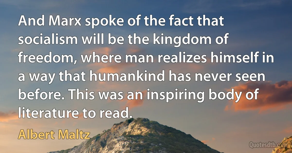 And Marx spoke of the fact that socialism will be the kingdom of freedom, where man realizes himself in a way that humankind has never seen before. This was an inspiring body of literature to read. (Albert Maltz)