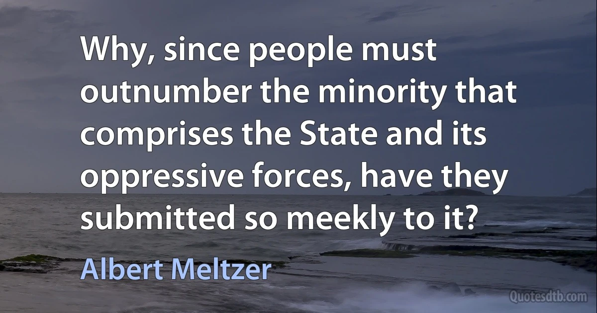 Why, since people must outnumber the minority that comprises the State and its oppressive forces, have they submitted so meekly to it? (Albert Meltzer)