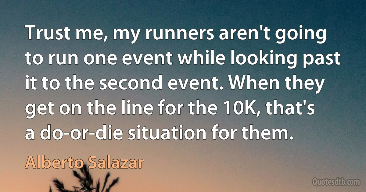 Trust me, my runners aren't going to run one event while looking past it to the second event. When they get on the line for the 10K, that's a do-or-die situation for them. (Alberto Salazar)