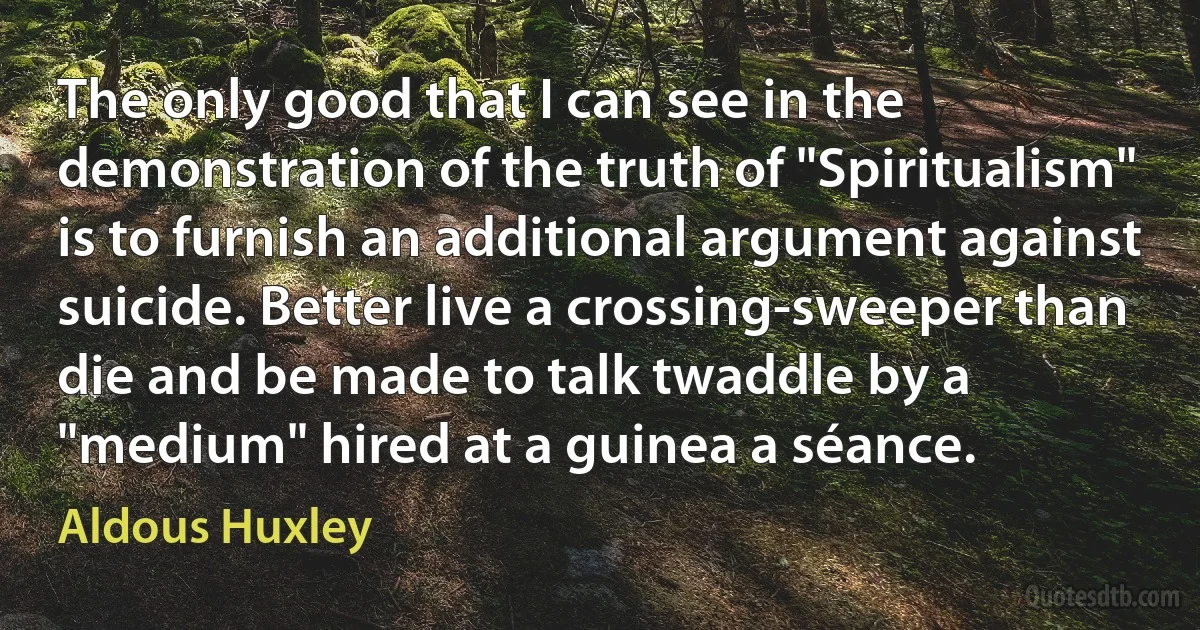 The only good that I can see in the demonstration of the truth of "Spiritualism" is to furnish an additional argument against suicide. Better live a crossing-sweeper than die and be made to talk twaddle by a "medium" hired at a guinea a séance. (Aldous Huxley)