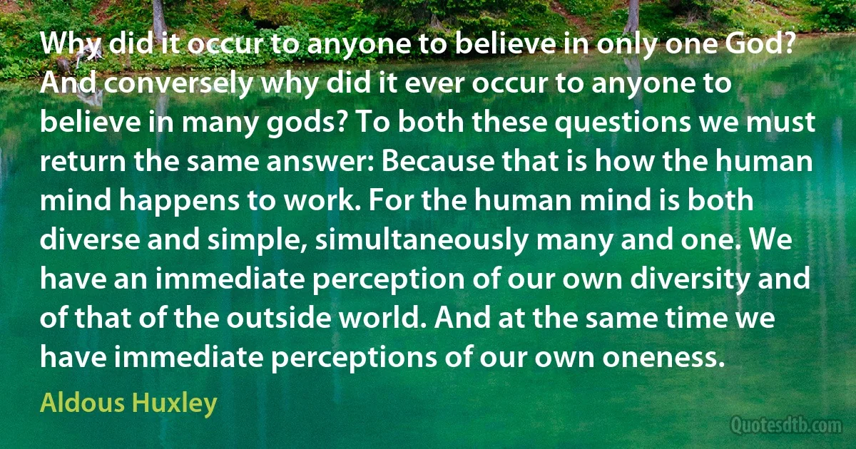 Why did it occur to anyone to believe in only one God? And conversely why did it ever occur to anyone to believe in many gods? To both these questions we must return the same answer: Because that is how the human mind happens to work. For the human mind is both diverse and simple, simultaneously many and one. We have an immediate perception of our own diversity and of that of the outside world. And at the same time we have immediate perceptions of our own oneness. (Aldous Huxley)