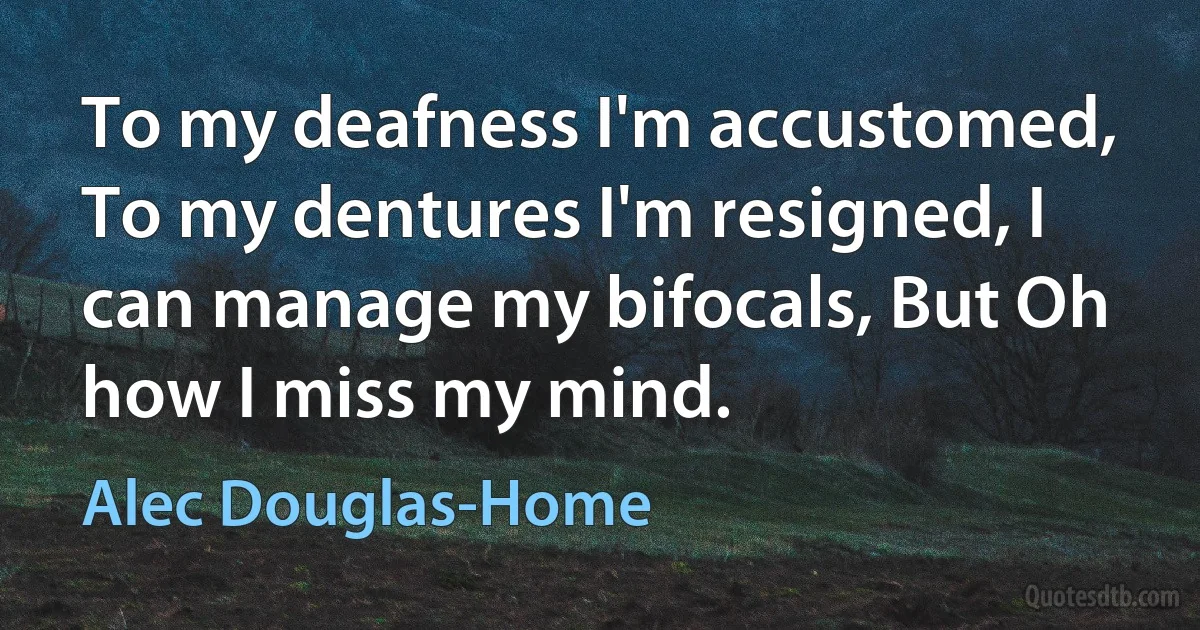 To my deafness I'm accustomed, To my dentures I'm resigned, I can manage my bifocals, But Oh how I miss my mind. (Alec Douglas-Home)