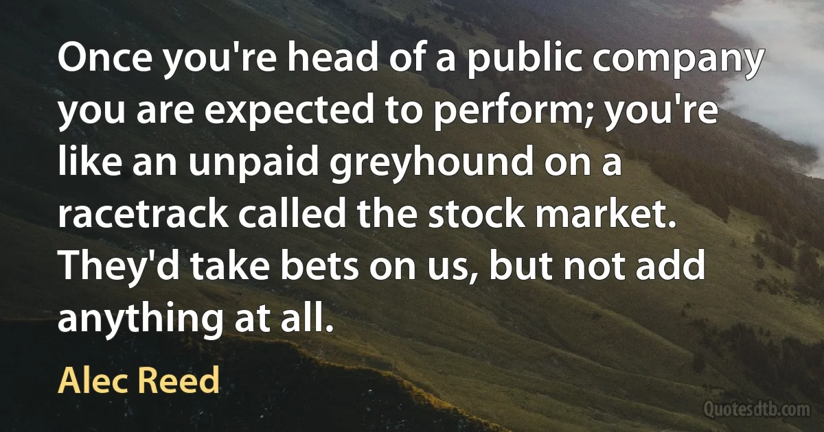 Once you're head of a public company you are expected to perform; you're like an unpaid greyhound on a racetrack called the stock market. They'd take bets on us, but not add anything at all. (Alec Reed)