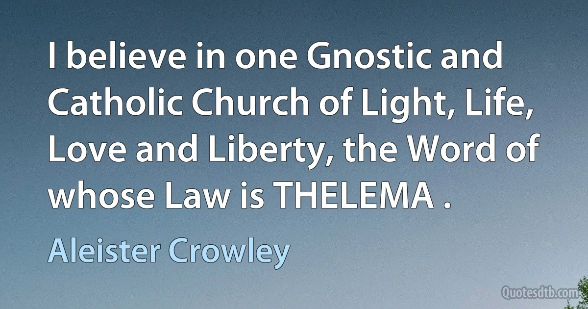 I believe in one Gnostic and Catholic Church of Light, Life, Love and Liberty, the Word of whose Law is THELEMA . (Aleister Crowley)