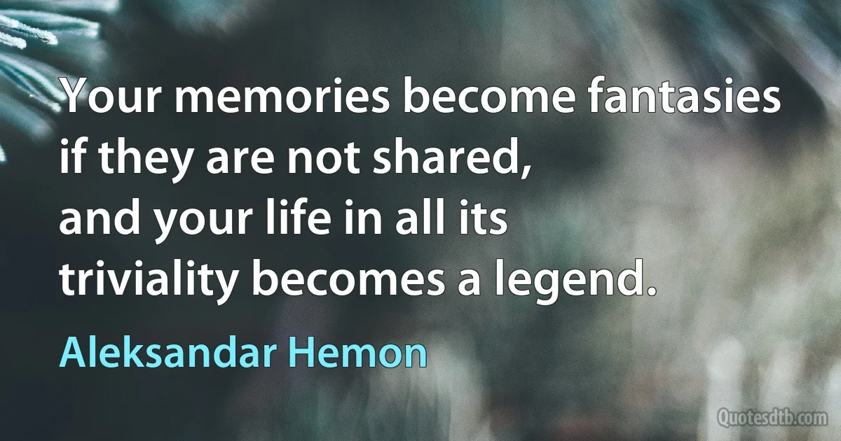 Your memories become fantasies if they are not shared,
and your life in all its triviality becomes a legend. (Aleksandar Hemon)