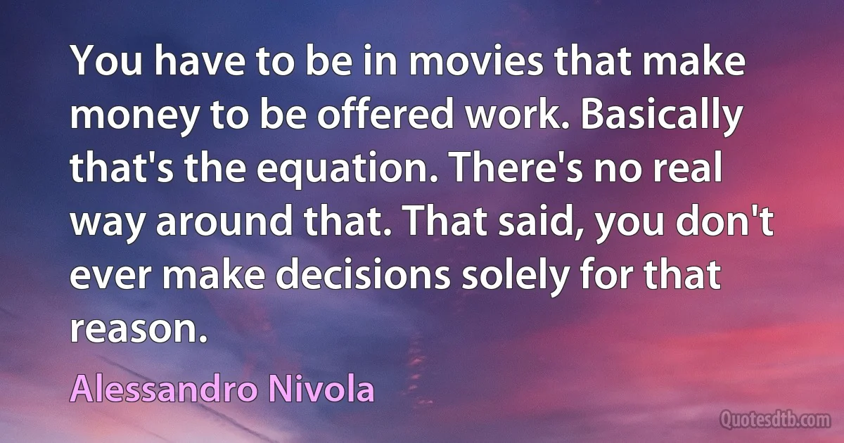 You have to be in movies that make money to be offered work. Basically that's the equation. There's no real way around that. That said, you don't ever make decisions solely for that reason. (Alessandro Nivola)