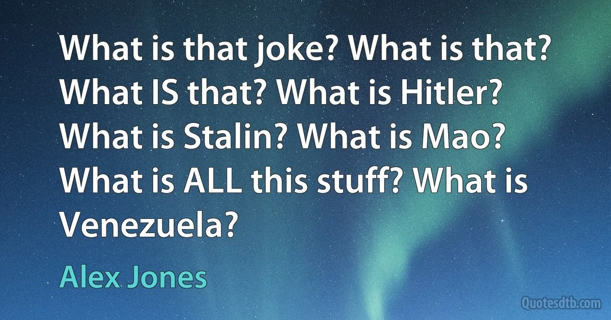 What is that joke? What is that? What IS that? What is Hitler? What is Stalin? What is Mao? What is ALL this stuff? What is Venezuela? (Alex Jones)