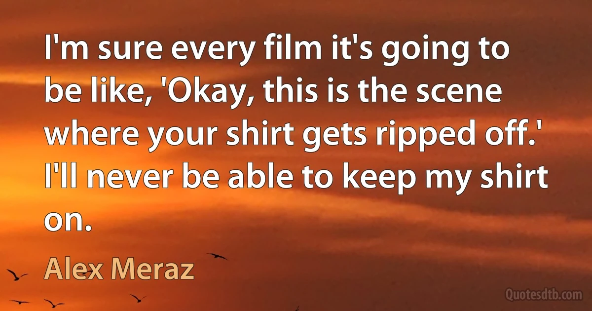 I'm sure every film it's going to be like, 'Okay, this is the scene where your shirt gets ripped off.' I'll never be able to keep my shirt on. (Alex Meraz)