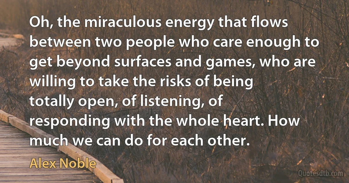 Oh, the miraculous energy that flows between two people who care enough to get beyond surfaces and games, who are willing to take the risks of being totally open, of listening, of responding with the whole heart. How much we can do for each other. (Alex Noble)