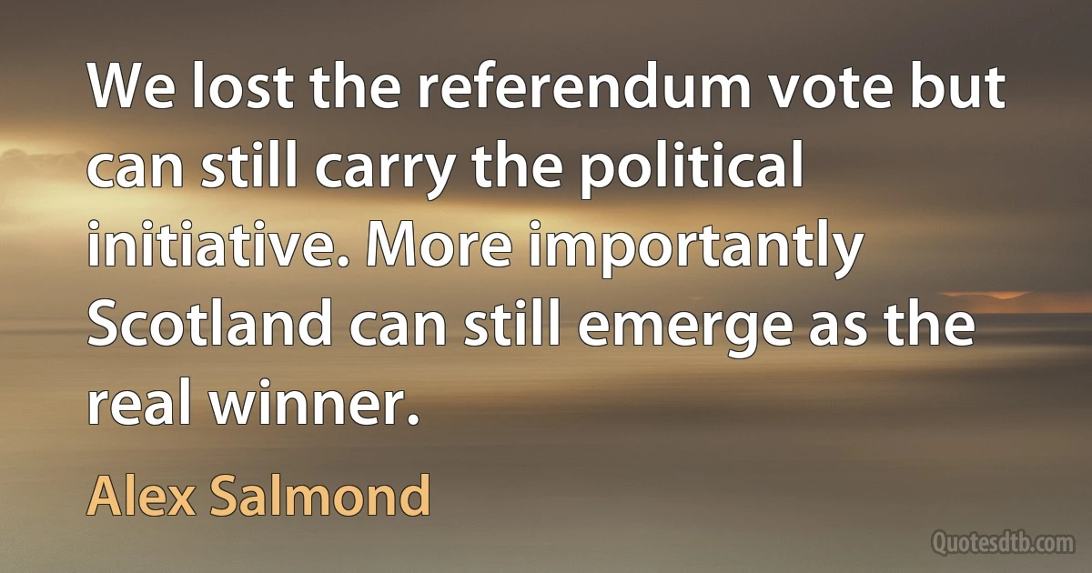 We lost the referendum vote but can still carry the political initiative. More importantly Scotland can still emerge as the real winner. (Alex Salmond)