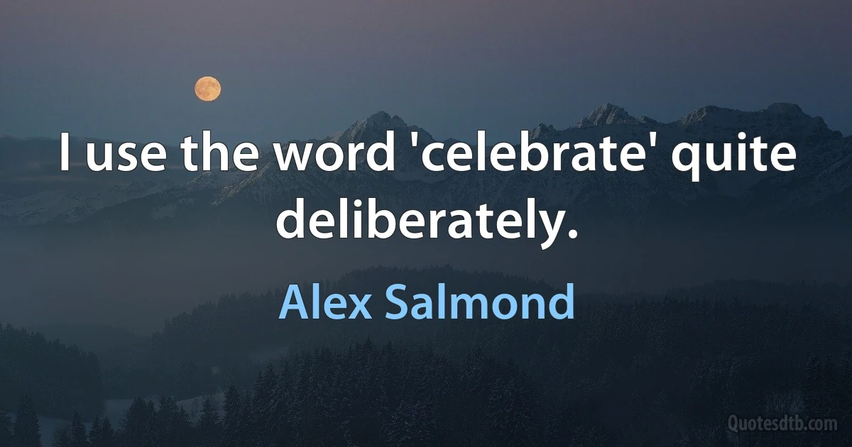 I use the word 'celebrate' quite deliberately. (Alex Salmond)