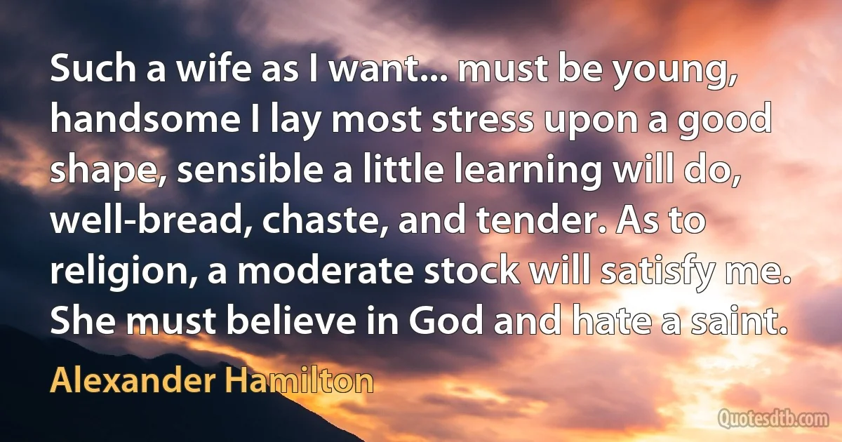 Such a wife as I want... must be young, handsome I lay most stress upon a good shape, sensible a little learning will do, well-bread, chaste, and tender. As to religion, a moderate stock will satisfy me. She must believe in God and hate a saint. (Alexander Hamilton)