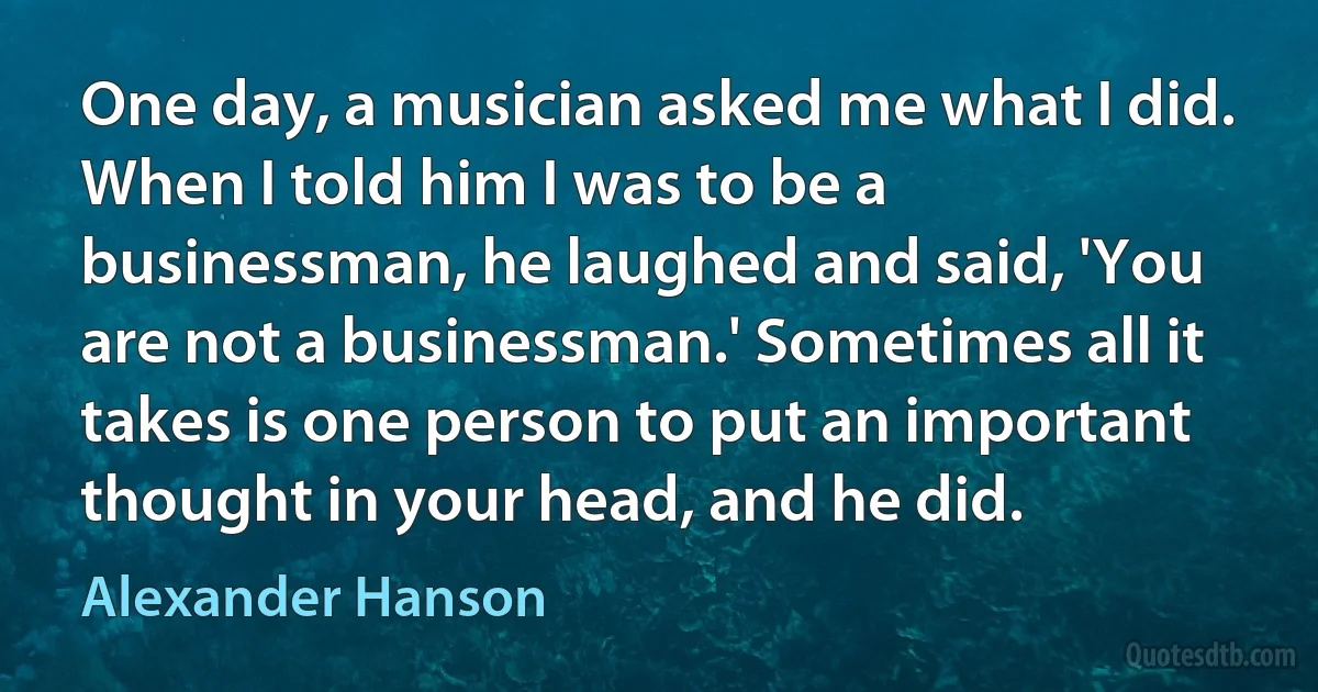 One day, a musician asked me what I did. When I told him I was to be a businessman, he laughed and said, 'You are not a businessman.' Sometimes all it takes is one person to put an important thought in your head, and he did. (Alexander Hanson)