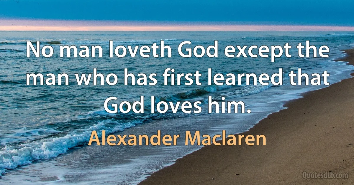 No man loveth God except the man who has first learned that God loves him. (Alexander Maclaren)