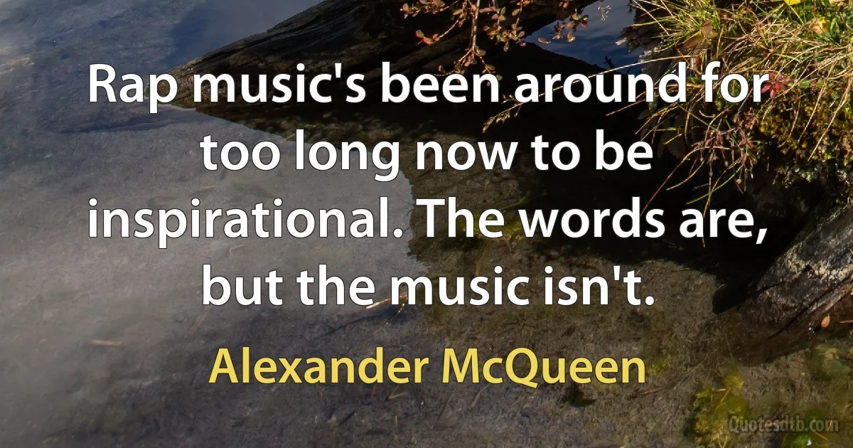 Rap music's been around for too long now to be inspirational. The words are, but the music isn't. (Alexander McQueen)