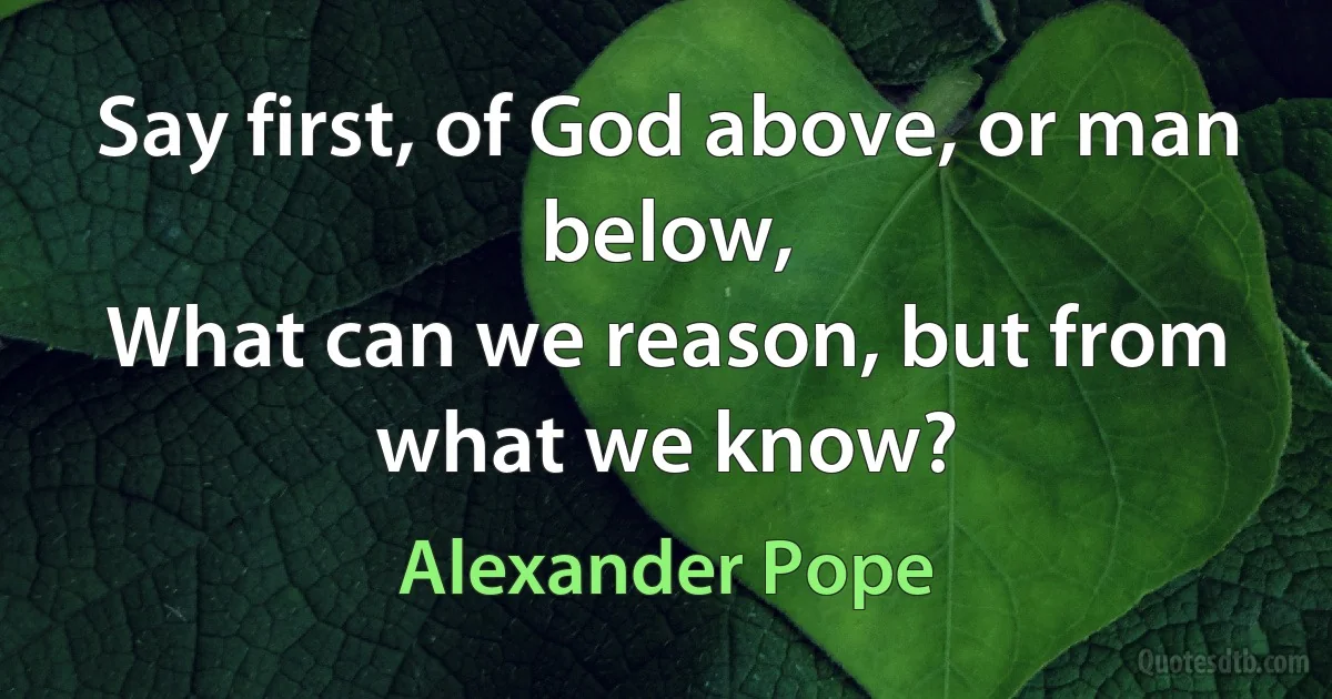 Say first, of God above, or man below,
What can we reason, but from what we know? (Alexander Pope)