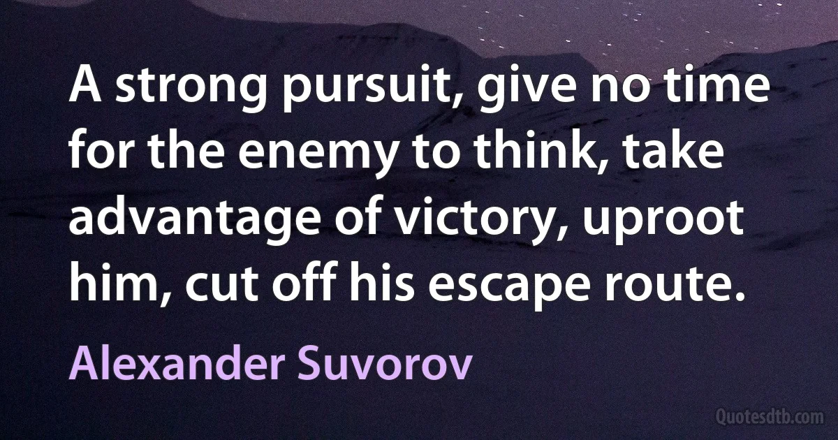 A strong pursuit, give no time for the enemy to think, take advantage of victory, uproot him, cut off his escape route. (Alexander Suvorov)