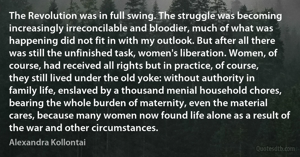 The Revolution was in full swing. The struggle was becoming increasingly irreconcilable and bloodier, much of what was happening did not fit in with my outlook. But after all there was still the unfinished task, women's liberation. Women, of course, had received all rights but in practice, of course, they still lived under the old yoke: without authority in family life, enslaved by a thousand menial household chores, bearing the whole burden of maternity, even the material cares, because many women now found life alone as a result of the war and other circumstances. (Alexandra Kollontai)