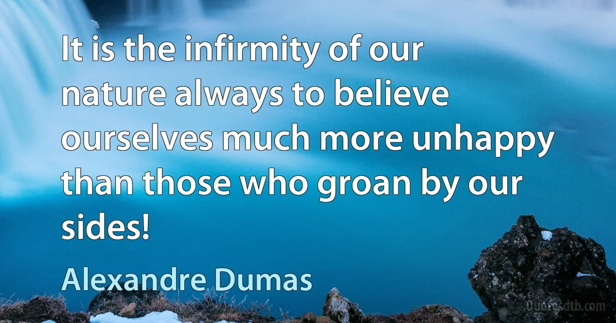 It is the infirmity of our nature always to believe ourselves much more unhappy than those who groan by our sides! (Alexandre Dumas)