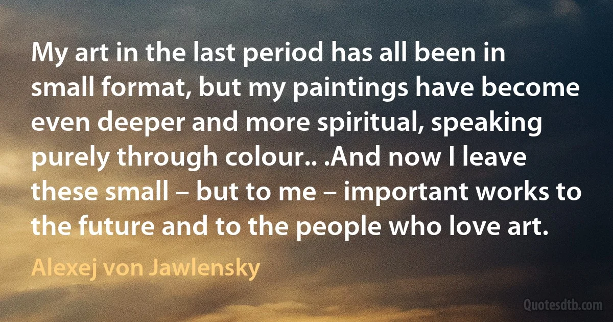 My art in the last period has all been in small format, but my paintings have become even deeper and more spiritual, speaking purely through colour.. .And now I leave these small – but to me – important works to the future and to the people who love art. (Alexej von Jawlensky)