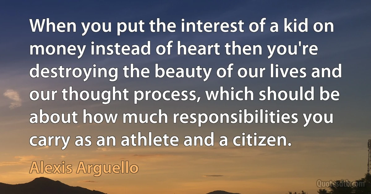 When you put the interest of a kid on money instead of heart then you're destroying the beauty of our lives and our thought process, which should be about how much responsibilities you carry as an athlete and a citizen. (Alexis Arguello)