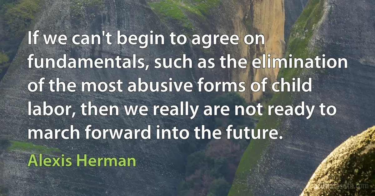 If we can't begin to agree on fundamentals, such as the elimination of the most abusive forms of child labor, then we really are not ready to march forward into the future. (Alexis Herman)