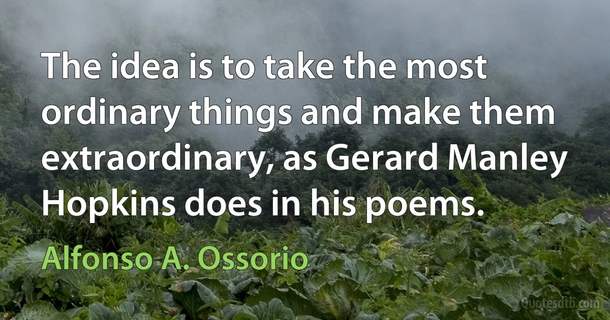 The idea is to take the most ordinary things and make them extraordinary, as Gerard Manley Hopkins does in his poems. (Alfonso A. Ossorio)